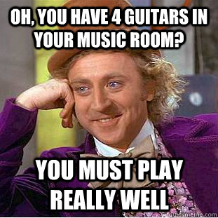 Oh, you have 4 guitars in your music room? You must play really well  Condescending Wonka