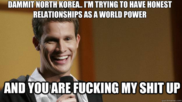 dammit North Korea.. I'm trying to have honest relationships as a world power and you are fucking my shit up - dammit North Korea.. I'm trying to have honest relationships as a world power and you are fucking my shit up  Daniel Tosh
