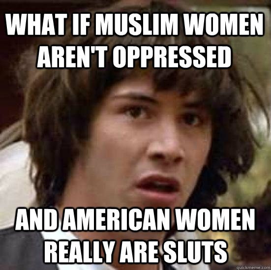 What if muslim women aren't oppressed and american women really are sluts - What if muslim women aren't oppressed and american women really are sluts  conspiracy keanu