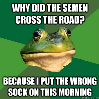 Why did the semen cross the road? Because i put the wrong sock on this morning  Foul Bachelor Frog