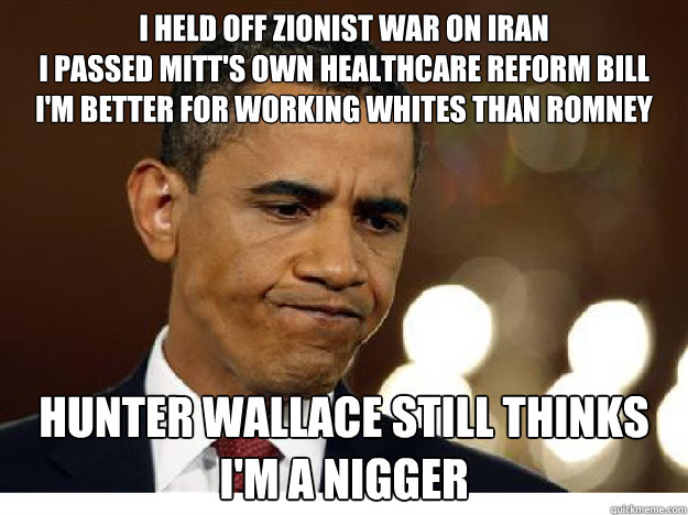 I held off zionist war on iran
I passed Mitt's own healthcare reform bill
I'm better for working whites than romney hunter wallace still thinks
i'm a nigger - I held off zionist war on iran
I passed Mitt's own healthcare reform bill
I'm better for working whites than romney hunter wallace still thinks
i'm a nigger  Idiot Obama