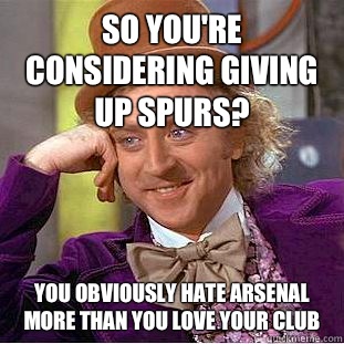 So you're considering giving up Spurs? You obviously hate Arsenal more than you love your club  Condescending Wonka