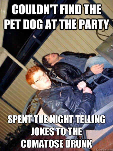 Couldn't find the pet dog at the party Spent the night telling jokes to the 
comatose drunk - Couldn't find the pet dog at the party Spent the night telling jokes to the 
comatose drunk  Awkward party ginger