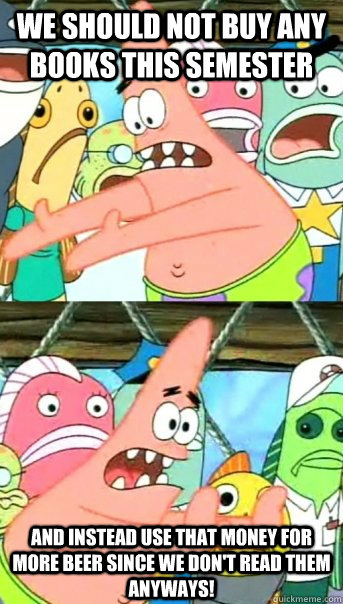 We should not buy any books this semester and instead use that money for more beer since we don't read them anyways!  Push it somewhere else Patrick