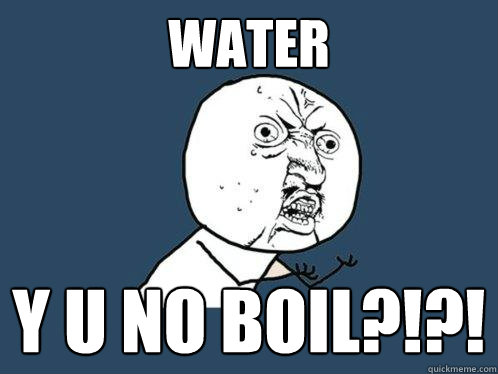 WATER Y U NO BOIL?!?!  Y U No