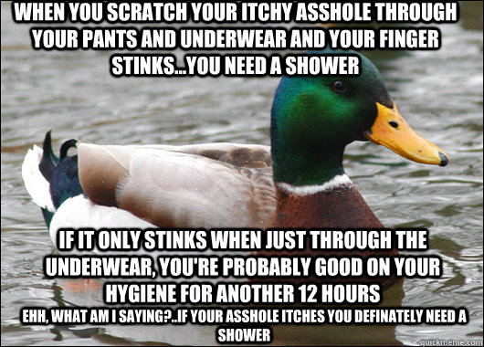 when you scratch your itchy asshole through your pants and underwear and your finger stinks...you need a shower if it only stinks when just through the underwear, you're probably good on your hygiene for another 12 hours Ehh, What am I saying?..if your as  Actual Advice Mallard