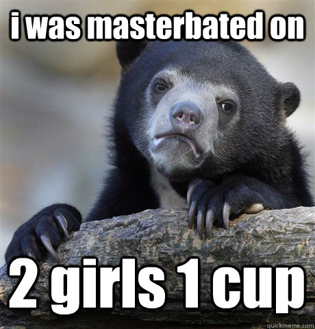 i was masterbated on 2 girls 1 cup  Confession Bear