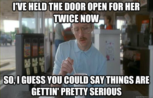 I've held the door open for her twice now So, I guess you could say things are gettin' pretty serious - I've held the door open for her twice now So, I guess you could say things are gettin' pretty serious  Serious Kip