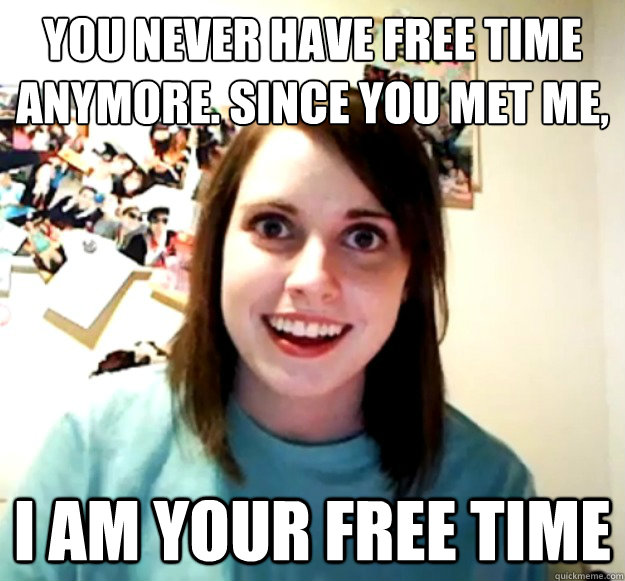 You never have free time anymore. Since you met me,
 I am your free time - You never have free time anymore. Since you met me,
 I am your free time  Overly Attached Girlfriend
