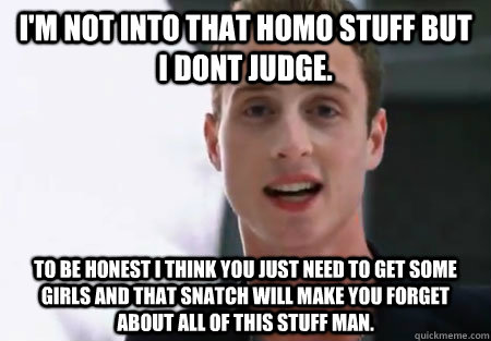I'm not into that homo stuff but I dont judge. To be honest I think you just need to get some girls and that snatch will make you forget about all of this stuff man. - I'm not into that homo stuff but I dont judge. To be honest I think you just need to get some girls and that snatch will make you forget about all of this stuff man.  Chet Haze