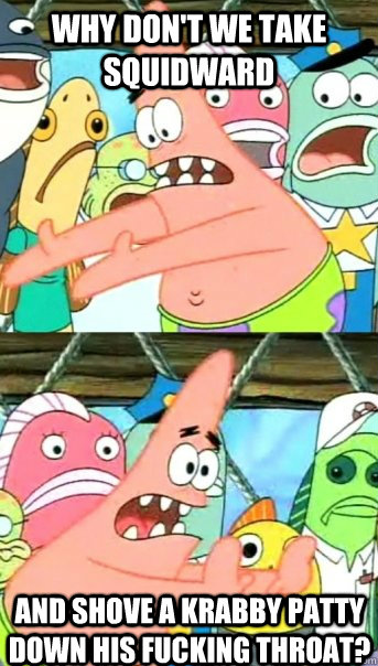 Why don't we take Squidward And shove a Krabby Patty down his fucking throat?  Push it somewhere else Patrick