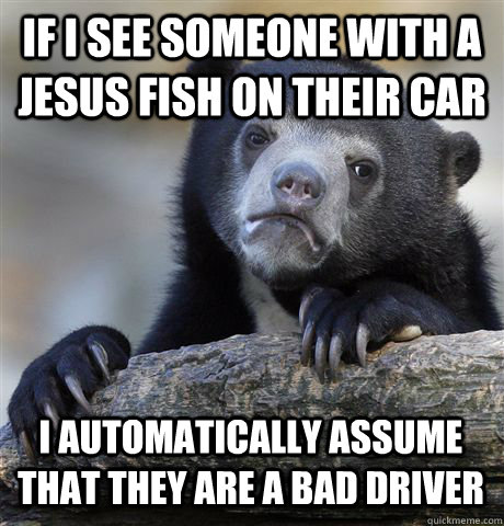 IF I SEE SOMEONE WITH A JESUS FISH ON THEIR CAR I AUTOMATICALLY ASSUME THAT THEY ARE A BAD DRIVER  Confession Bear
