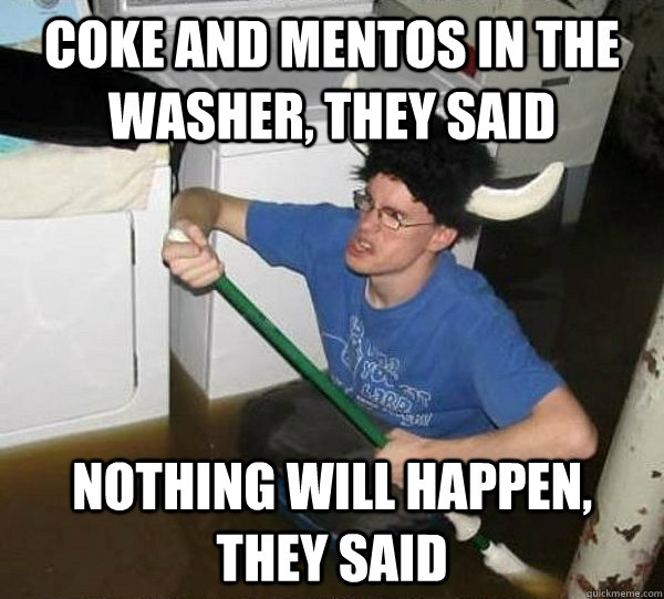 Coke and mentos in the washer, they said Nothing will happen, they said  They said