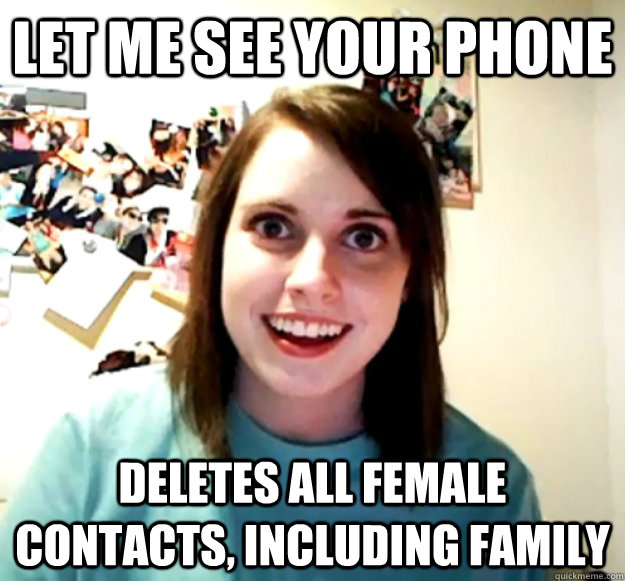 let me see your phone deletes all female contacts, including family  Overly Attached Girlfriend