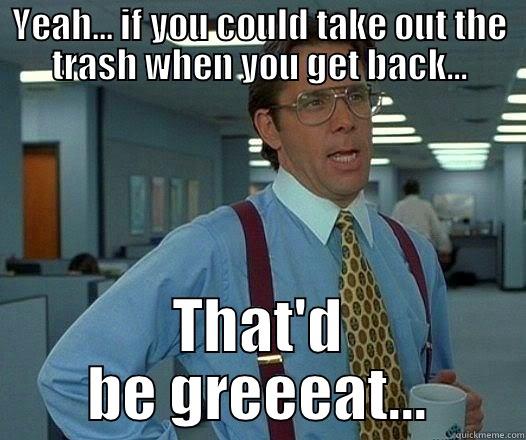 Yeah... if you could take out the trash when you get back... - YEAH... IF YOU COULD TAKE OUT THE TRASH WHEN YOU GET BACK... THAT'D BE GREEEAT... Office Space Lumbergh