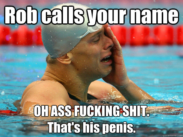 Rob calls your name OH ASS FUCKING SHIT. 
That's his penis. - Rob calls your name OH ASS FUCKING SHIT. 
That's his penis.  First World Swimmer Problems