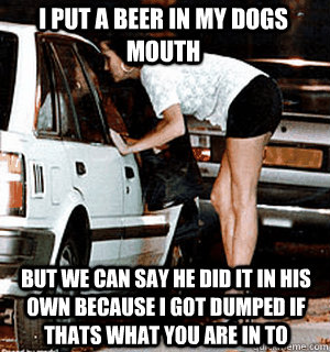 I put a beer in my dogs mouth but we can say he did it in his own because I got dumped if thats what you are in to - I put a beer in my dogs mouth but we can say he did it in his own because I got dumped if thats what you are in to  Karma Whore