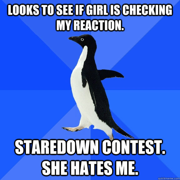 Looks to see if girl is checking my reaction. Staredown contest. She hates me.  Socially Awkward Penguin