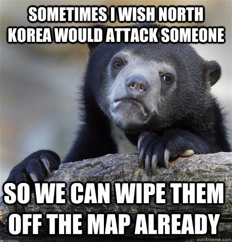 Sometimes I wish north korea would attack someone so we can wipe them off the map already  Confession Bear
