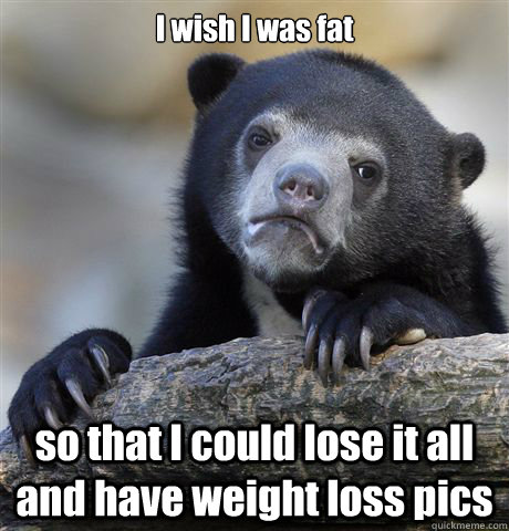 I wish I was fat so that I could lose it all and have weight loss pics   Confession Bear