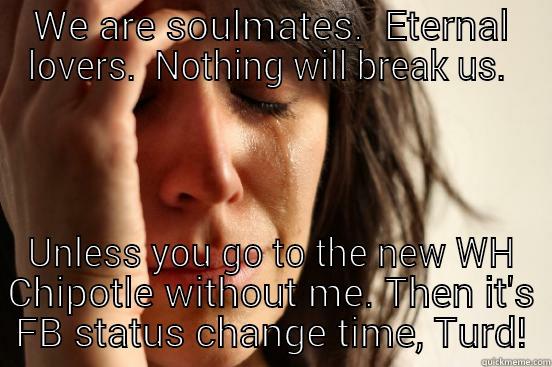 WE ARE SOULMATES.  ETERNAL LOVERS.  NOTHING WILL BREAK US.  UNLESS YOU GO TO THE NEW WH CHIPOTLE WITHOUT ME. THEN IT'S FB STATUS CHANGE TIME, TURD! First World Problems