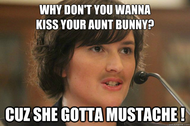 WHY DON'T YOU WANNA 
KISS YOUR AUNT BUNNY? CUZ SHE GOTTA MUSTACHE ! - WHY DON'T YOU WANNA 
KISS YOUR AUNT BUNNY? CUZ SHE GOTTA MUSTACHE !  Slut Sandra Fluke