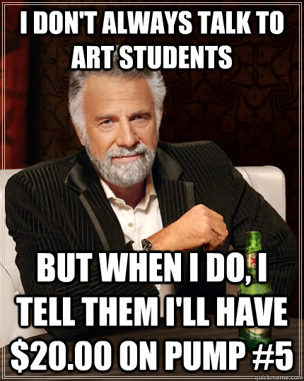 I don't always talk to art students but when I do, I tell them I'll have $20.00 on pump #5  The Most Interesting Man In The World