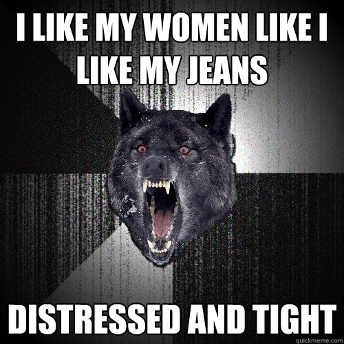 I like my women like I like my jeans Distressed and tight  Insanity Wolf