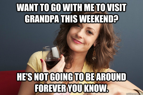 Want to go with me to visit grandpa this weekend? He's not going to be around forever you know.  Forever Resentful Mother