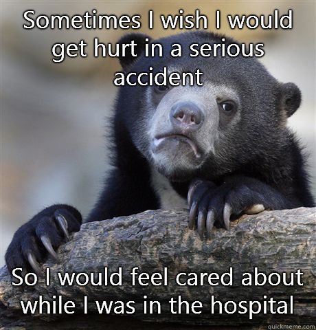 Sometimes I wish I would get hurt in a serious accident So I would feel cared about while I was in the hospital   Confession Bear