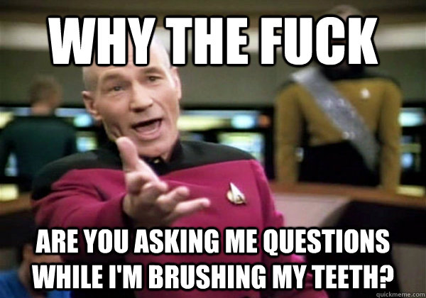 why the fuck are you asking me questions while i'm brushing my teeth? - why the fuck are you asking me questions while i'm brushing my teeth?  Dont expect me to answer.