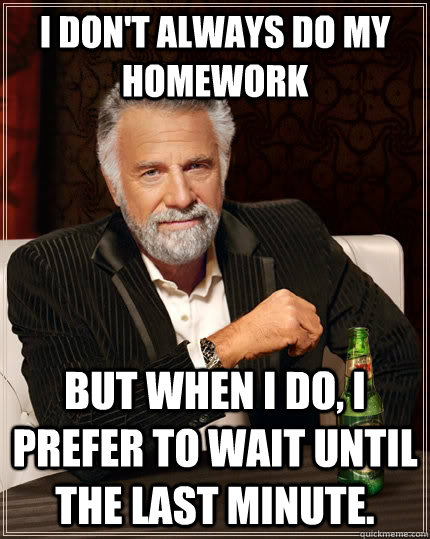 I don't always do my homework but when I do, I prefer to wait until the last minute.  The Most Interesting Man In The World