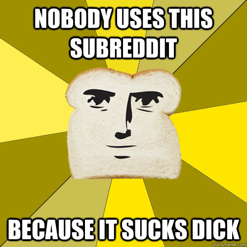 Nobody uses this subreddit Because it sucks dick  Breadfriend