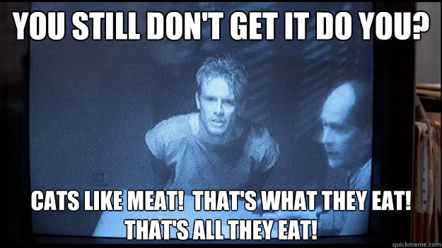 you still don't get it do you? Cats like meat!  that's what they eat!  That's all they eat! - you still don't get it do you? Cats like meat!  that's what they eat!  That's all they eat!  Contentious Kyle Reese