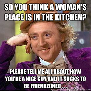 So you think a woman's place is in the kitchen? Please tell me all about how you're a nice guy and it sucks to be friendzoned . . .   Condescending Wonka