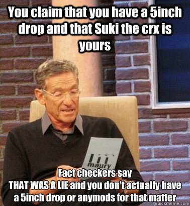 You claim that you have a 5inch drop and that Suki the crx is yours Fact checkers say 
THAT WAS A LIE and you don't actually have a 5inch drop or anymods for that matter - You claim that you have a 5inch drop and that Suki the crx is yours Fact checkers say 
THAT WAS A LIE and you don't actually have a 5inch drop or anymods for that matter  Moderator Maury