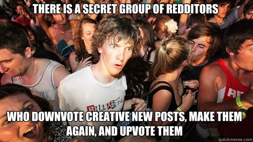 there is a secret group of redditors who downvote creative new posts, make them again, and upvote them  Sudden Clarity Clarence