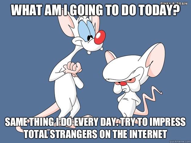 What am I going to do today? Same thing I do every day. Try to impress total strangers on the Internet   
