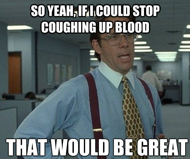 So yeah, if I could stop coughing up blood THAT WOULD BE GREAT  that would be great