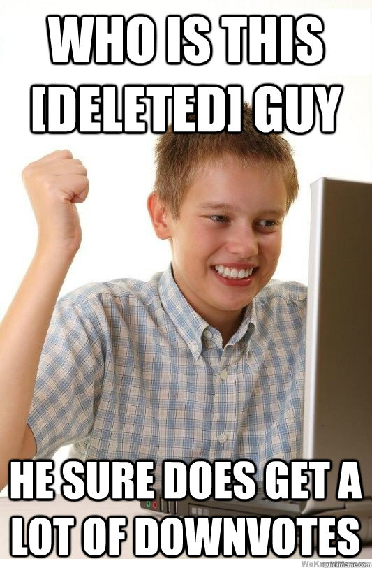 Who is this [deleted] guy he sure does get a lot of downvotes  First Day On Internet Kid