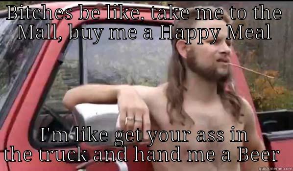 Crazy Bitches  - BITCHES BE LIKE, TAKE ME TO THE MALL, BUY ME A HAPPY MEAL I'M LIKE GET YOUR ASS IN THE TRUCK AND HAND ME A BEER  Almost Politically Correct Redneck