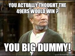 You actually thought the 49ers would win ? YOU BIG DUMMY!  FRED SANFORD