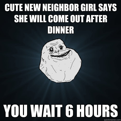 cute new neighbor girl says she will come out after dinner you wait 6 hours  Forever Alone