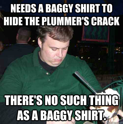 Needs a baggy shirt to hide the plummer's crack There's no such thing as a baggy shirt.  