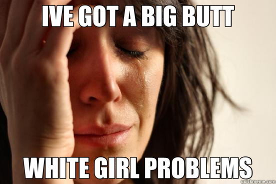 IVE GOT A BIG BUTT WHITE GIRL PROBLEMS  First World Problems