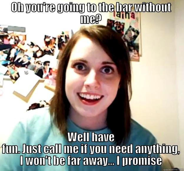 OH YOU'RE GOING TO THE BAR WITHOUT ME? WELL HAVE FUN. JUST CALL ME IF YOU NEED ANYTHING, I WON'T BE FAR AWAY… I PROMISE Overly Attached Girlfriend