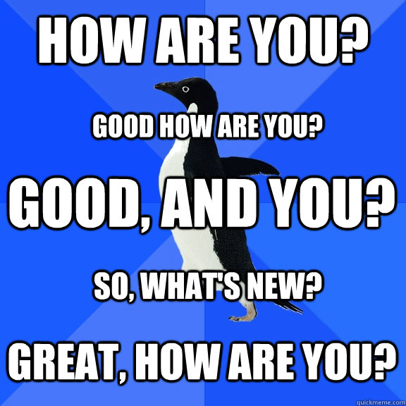 how are you? Good, and you? Good how are you? Great, how are you? So, what's new?  Socially Awkward Penguin