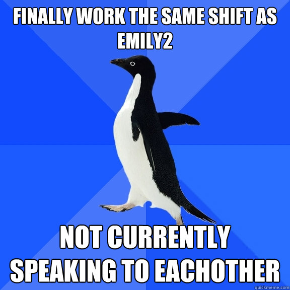 Finally work the same shift as Emily2 not currently speaking to eachother  Socially Awkward Penguin