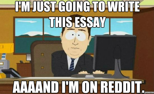 I'm just going to write    this essay AAAAND I'm on Reddit.  aaaand its gone