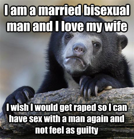 I am a married bisexual man and I love my wife I wish I would get raped so I can have sex with a man again and not feel as guilty  Confession Bear